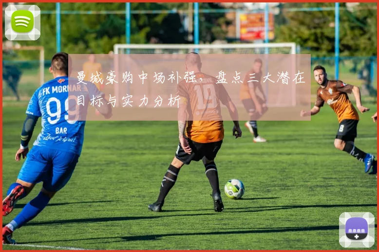 曼城豪购中场补强，盘点三大潜在目标与实力分析