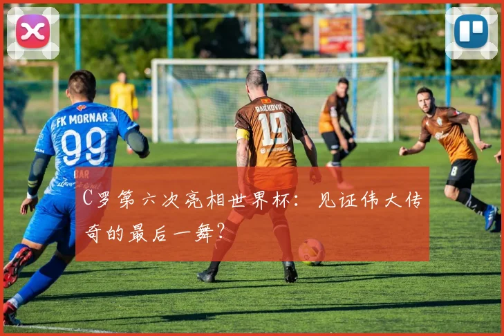 C罗第六次亮相世界杯：见证伟大传奇的最后一舞？