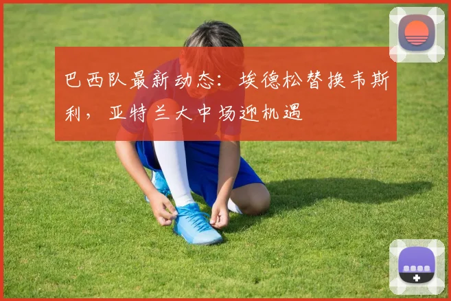 巴西队最新动态:埃德松替换韦斯利,亚特兰大中场迎机遇