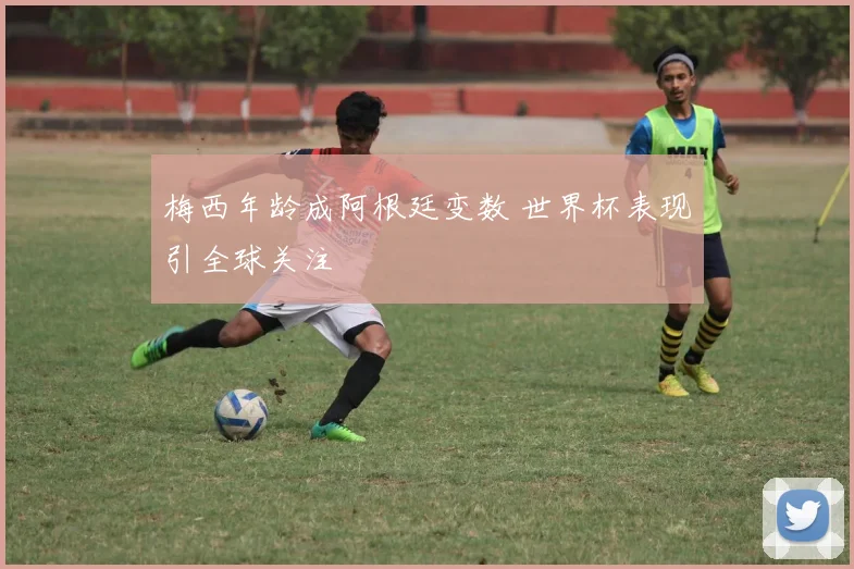 梅西年龄成阿根廷变数 世界杯表现引全球关注