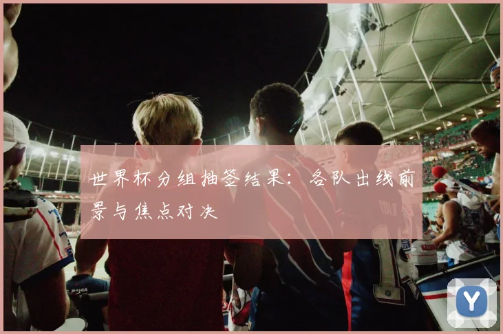 世界杯分组抽签结果：各队出线前景与焦点对决