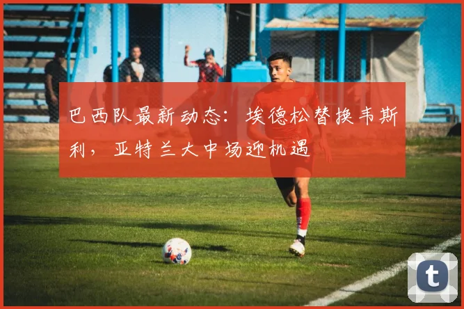巴西队最新动态:埃德松替换韦斯利,亚特兰大中场迎机遇