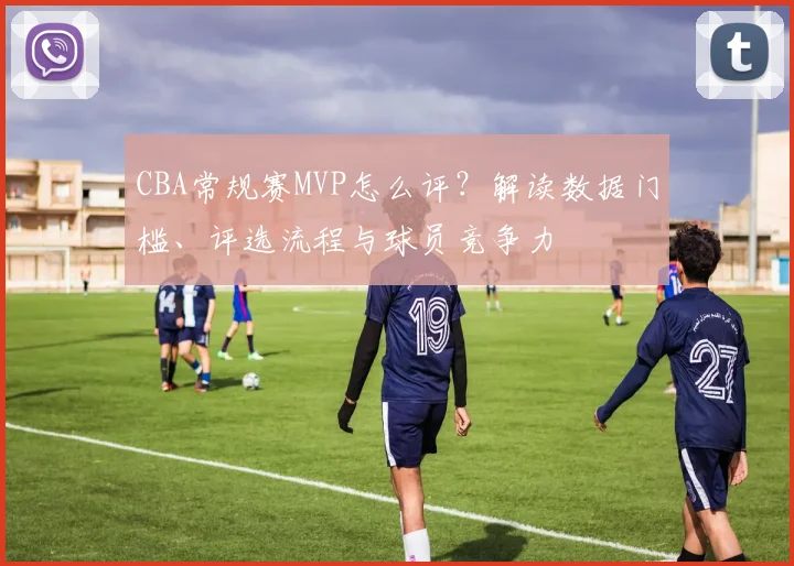 CBA常规赛MVP怎么评？解读数据门槛、评选流程与球员竞争力