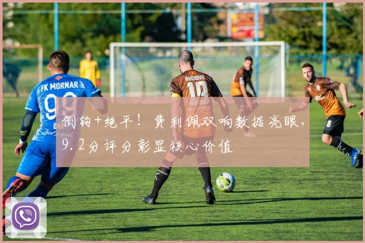 倒钩+绝平！费利佩双响数据亮眼，9.2分评分彰显核心价值