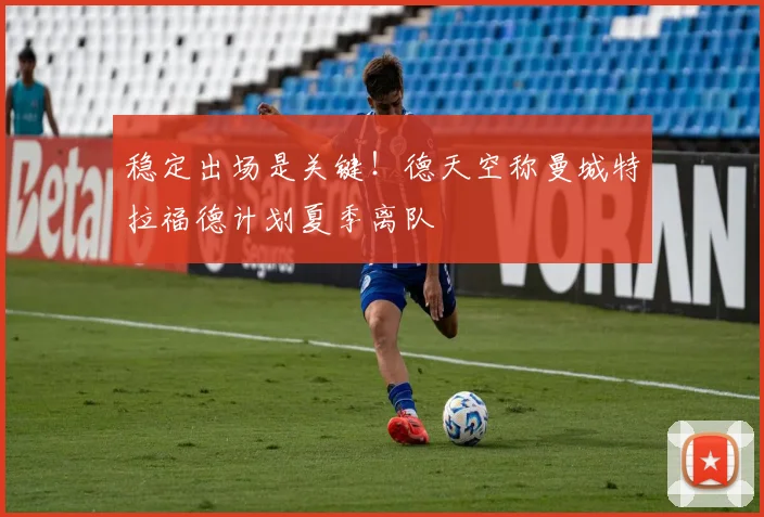 稳定出场是关键！德天空称曼城特拉福德计划夏季离队