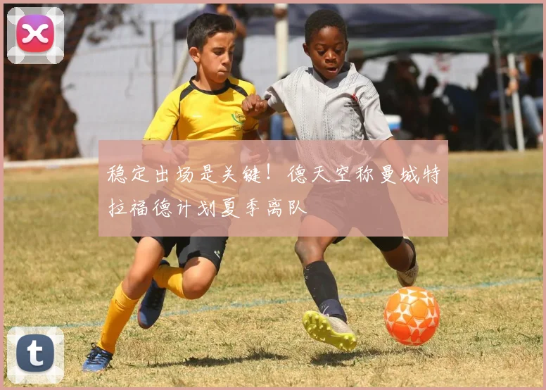 稳定出场是关键！德天空称曼城特拉福德计划夏季离队