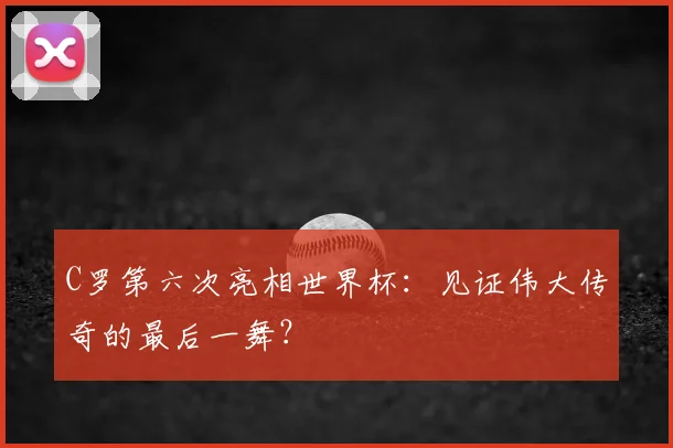 C罗第六次亮相世界杯：见证伟大传奇的最后一舞？